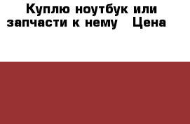 Куплю ноутбук или запчасти к нему › Цена ­ 2 000 - Архангельская обл. Компьютеры и игры » Куплю   . Архангельская обл.